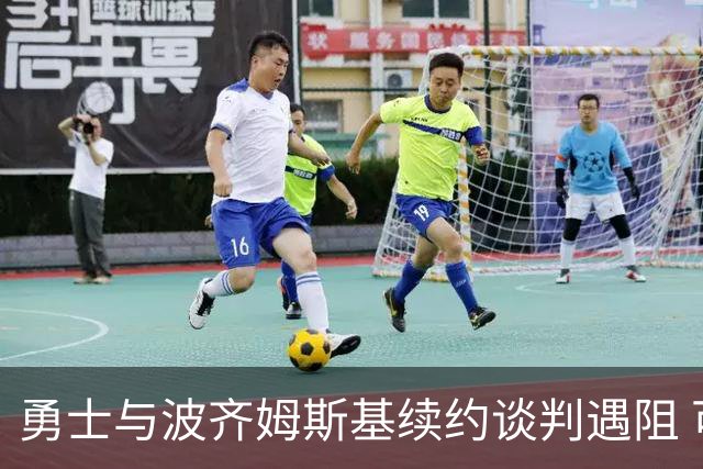 勇士与波齐姆斯基续约谈判遇阻 可能签下4年7000万合同